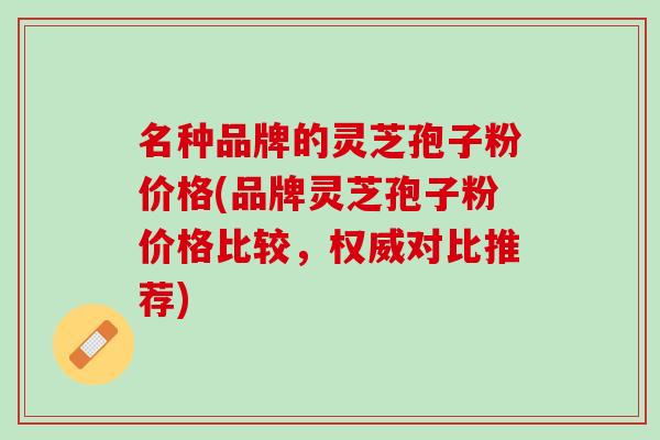 名种品牌的灵芝孢子粉价格(品牌灵芝孢子粉价格比较，权威对比推荐)