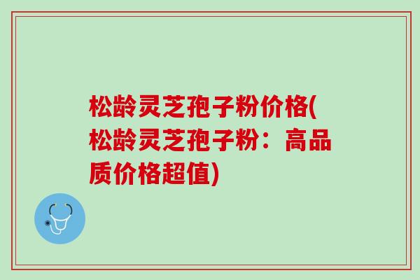 松龄灵芝孢子粉价格(松龄灵芝孢子粉：高品质价格超值)