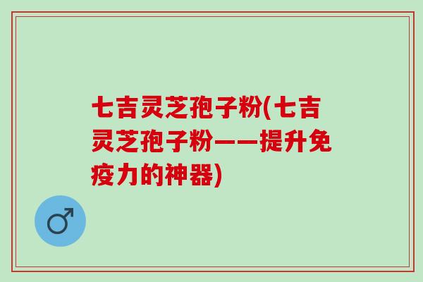 七吉灵芝孢子粉(七吉灵芝孢子粉——提升免疫力的神器)