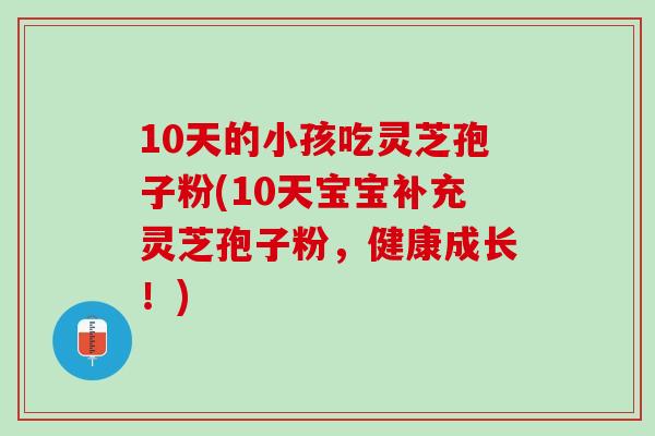 10天的小孩吃灵芝孢子粉(10天宝宝补充灵芝孢子粉，健康成长！)