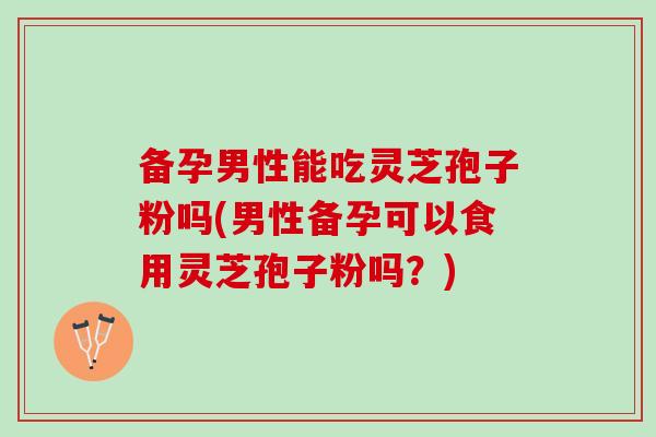 备孕男性能吃灵芝孢子粉吗(男性备孕可以食用灵芝孢子粉吗?) 备孕男性能吃灵芝孢子粉吗(男性备孕可以食用灵芝孢子粉吗?)