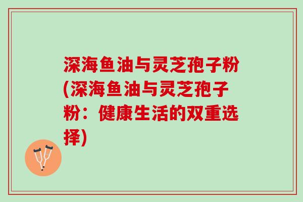 深海鱼油与灵芝孢子粉(深海鱼油与灵芝孢子粉：健康生活的双重选择)