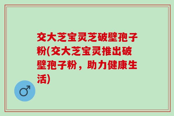 交大芝宝灵芝破壁孢子粉(交大芝宝灵推出破壁孢子粉，助力健康生活)
