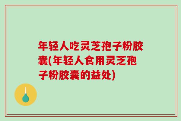 年轻人吃灵芝孢子粉胶囊(年轻人食用灵芝孢子粉胶囊的益处)