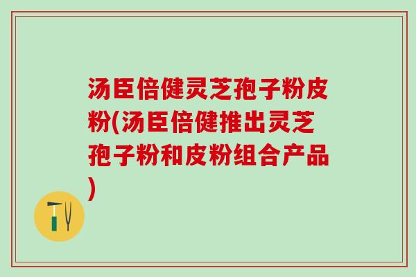 汤臣倍健灵芝孢子粉皮粉(汤臣倍健推出灵芝孢子粉和皮粉组合产品)