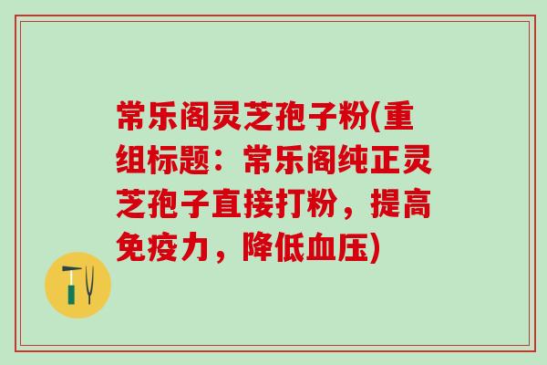 常乐阁灵芝孢子粉(重组标题：常乐阁纯正灵芝孢子直接打粉，提高免疫力，降低血压)