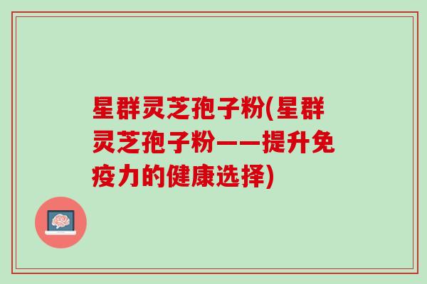 星群灵芝孢子粉(星群灵芝孢子粉——提升免疫力的健康选择)
