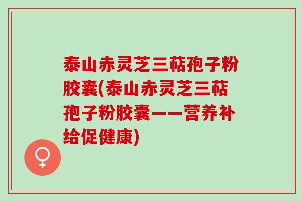 泰山赤灵芝三萜孢子粉胶囊(泰山赤灵芝三萜孢子粉胶囊——营养补给促健康)