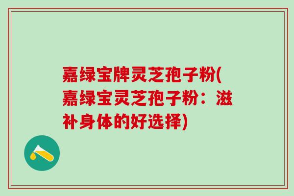 嘉绿宝牌灵芝孢子粉(嘉绿宝灵芝孢子粉：滋补身体的好选择)