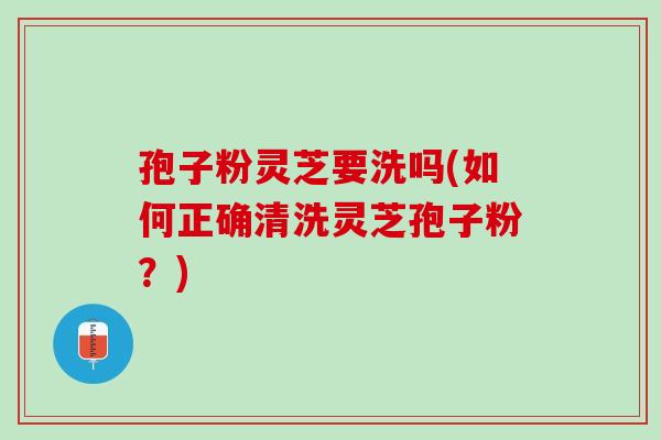 孢子粉灵芝要洗吗(如何正确清洗灵芝孢子粉?) 孢子粉灵芝要洗吗(如何正确清洗灵芝孢子粉?)