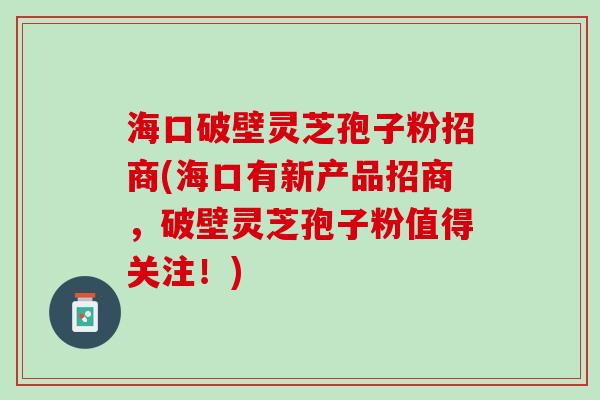 海口破壁灵芝孢子粉招商(海口有新产品招商，破壁灵芝孢子粉值得关注！)