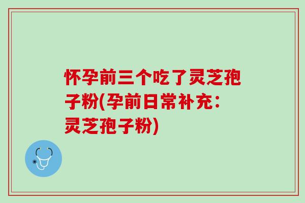 怀孕前三个吃了灵芝孢子粉(孕前日常补充：灵芝孢子粉)