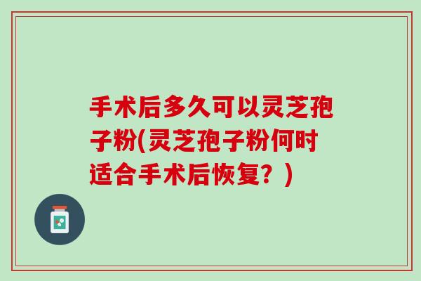 手术后多久可以灵芝孢子粉(灵芝孢子粉何时适合手术后恢复?) 手术后多久可以灵芝孢子粉(灵芝孢子粉何时适合手术后恢复?)