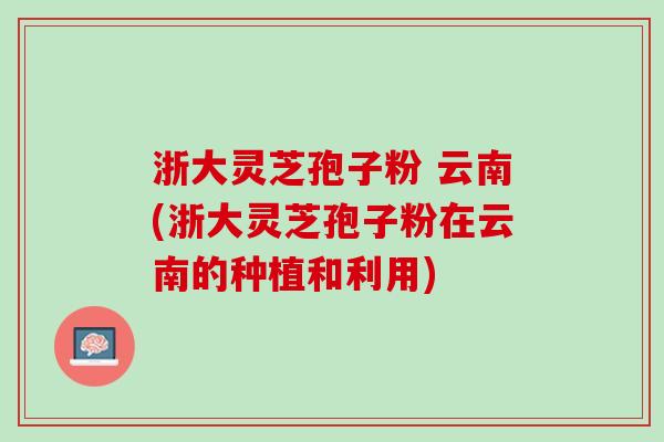 浙大灵芝孢子粉 云南(浙大灵芝孢子粉在云南的种植和利用)