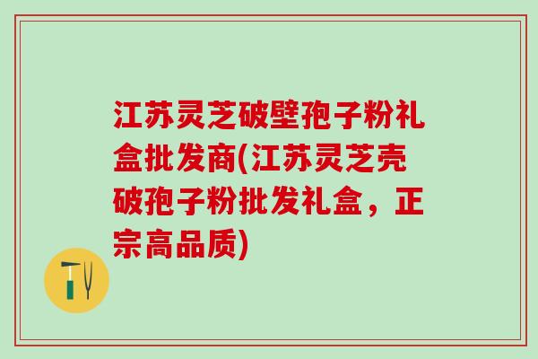 江苏灵芝破壁孢子粉礼盒批发商(江苏灵芝壳破孢子粉批发礼盒，正宗高品质)