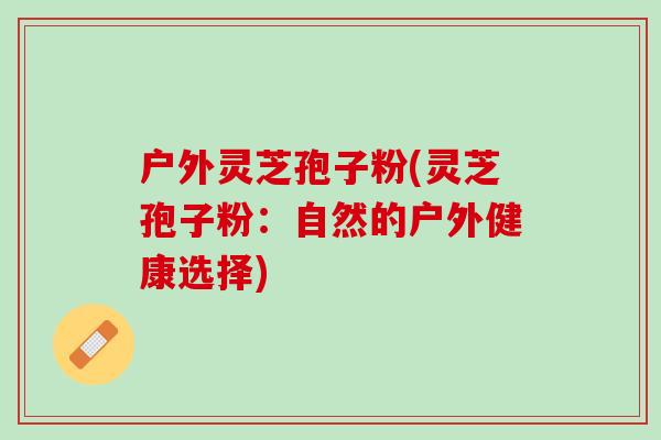 户外灵芝孢子粉(灵芝孢子粉：自然的户外健康选择)
