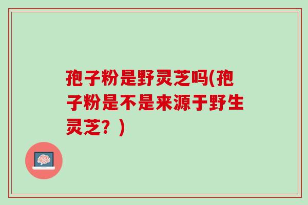 孢子粉是野灵芝吗(孢子粉是不是来源于野生灵芝?) 孢子粉是野灵芝吗(孢子粉是不是来源于野生灵芝?)