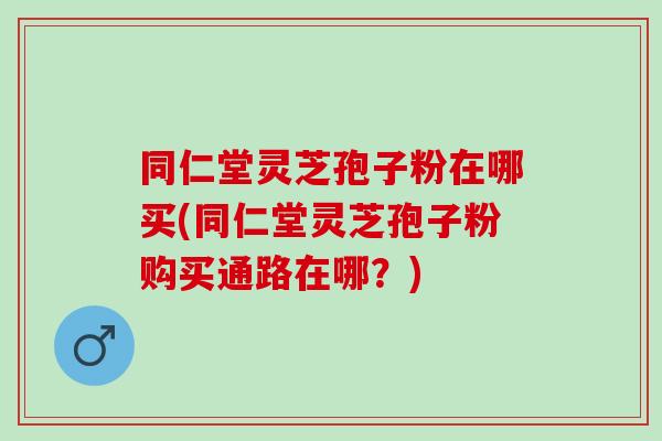 同仁堂灵芝孢子粉在哪买(同仁堂灵芝孢子粉购买通路在哪？)