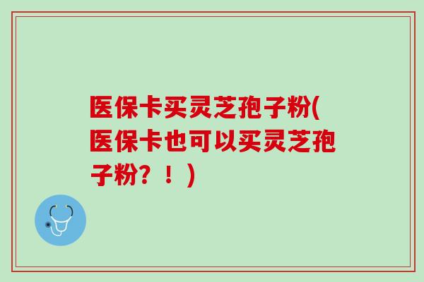 医保卡买灵芝孢子粉(医保卡也可以买灵芝孢子粉？！)