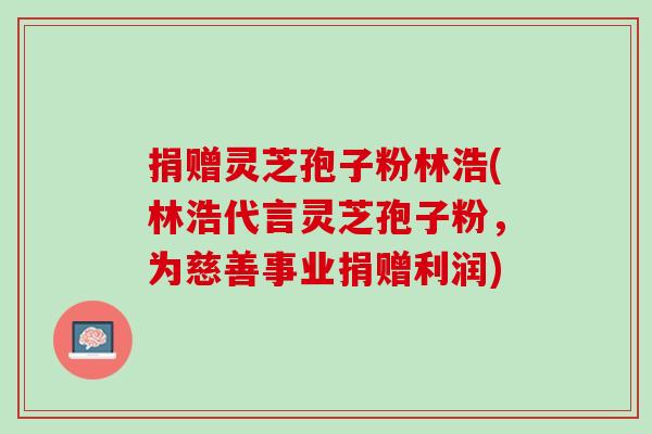 捐赠灵芝孢子粉林浩(林浩代言灵芝孢子粉,为慈善事业捐赠利润) 捐赠灵芝孢子粉林浩(林浩代言灵芝孢子粉,为慈善事业捐赠利润)