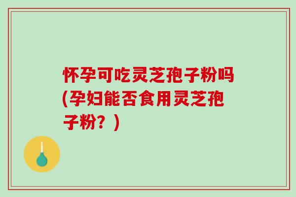 怀孕可吃灵芝孢子粉吗(孕妇能否食用灵芝孢子粉？)