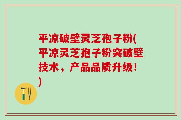 平凉破壁灵芝孢子粉(平凉灵芝孢子粉突破壁技术，产品品质升级！)