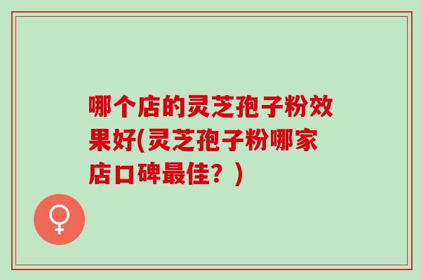 哪个店的灵芝孢子粉效果好(灵芝孢子粉哪家店口碑最佳？)