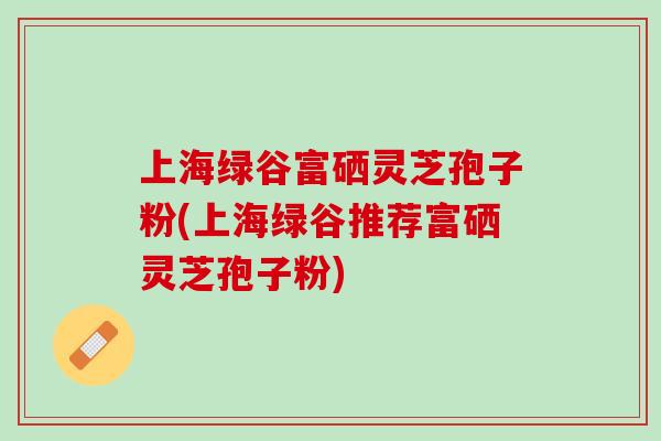 上海绿谷富硒灵芝孢子粉(上海绿谷推荐富硒灵芝孢子粉)
