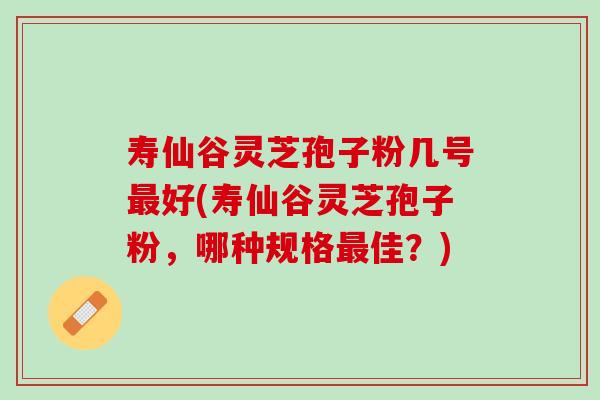 寿仙谷灵芝孢子粉几号最好(寿仙谷灵芝孢子粉，哪种规格最佳？)