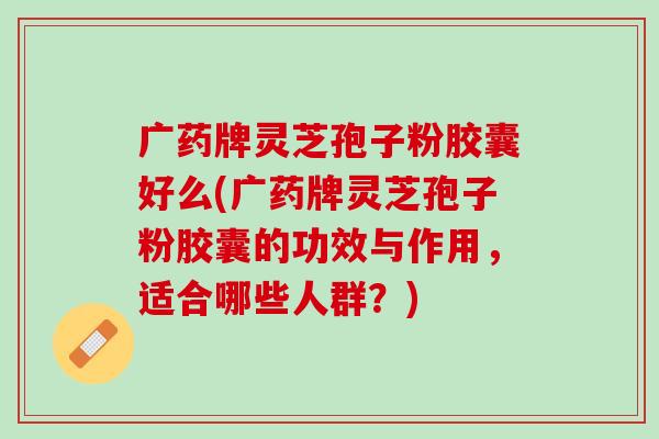 广药牌灵芝孢子粉胶囊好么(广药牌灵芝孢子粉胶囊的功效与作用，适合哪些人群？)