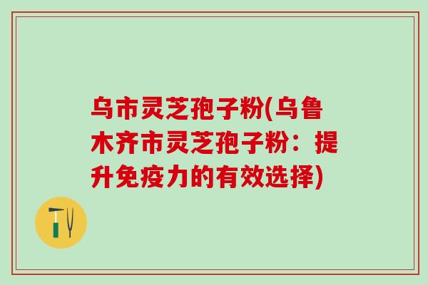 乌市灵芝孢子粉(乌鲁木齐市灵芝孢子粉：提升免疫力的有效选择)