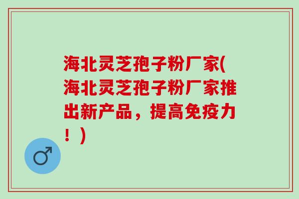 海北灵芝孢子粉厂家(海北灵芝孢子粉厂家推出新产品，提高免疫力！)