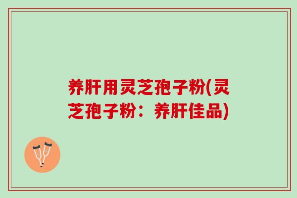 养肝用灵芝孢子粉(灵芝孢子粉：养肝佳品)
