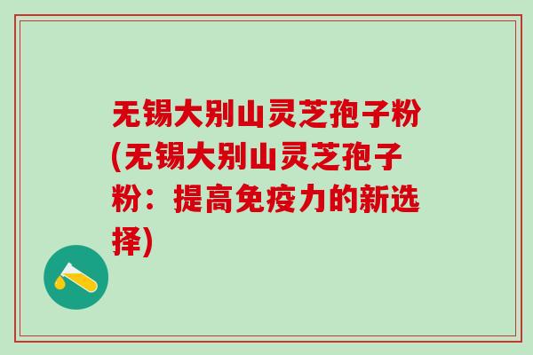 无锡大别山灵芝孢子粉(无锡大别山灵芝孢子粉：提高免疫力的新选择)