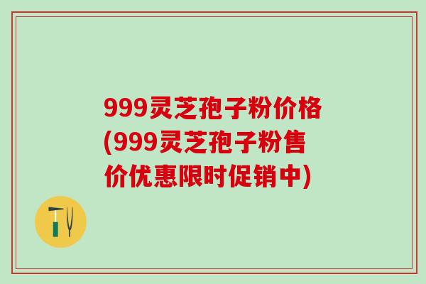 999灵芝孢子粉价格(999灵芝孢子粉售价优惠限时促销中)