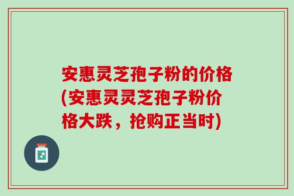安惠灵芝孢子粉的价格(安惠灵灵芝孢子粉价格大跌，抢购正当时)