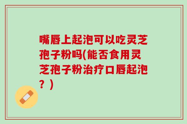 嘴唇上起泡可以吃灵芝孢子粉吗(能否食用灵芝孢子粉口唇起泡？)