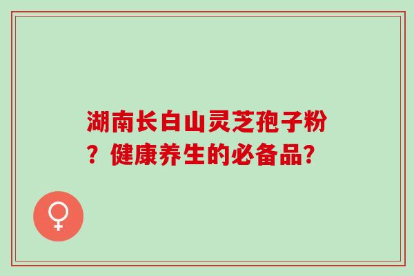 湖南长白山灵芝孢子粉？健康养生的必备品？