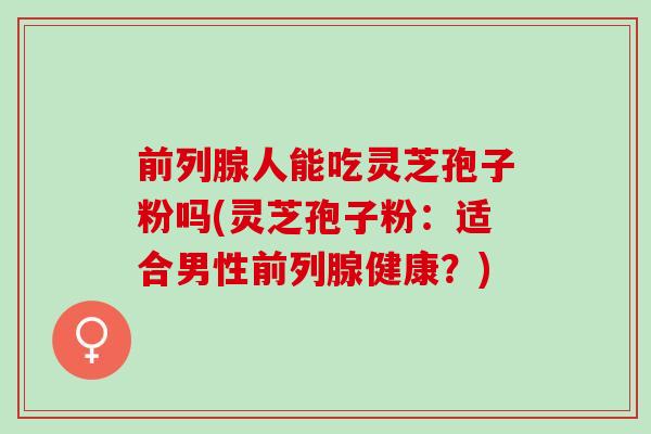 前列腺人能吃灵芝孢子粉吗(灵芝孢子粉：适合男性前列腺健康？)