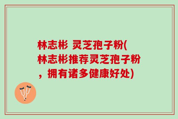 林志彬 灵芝孢子粉(林志彬推荐灵芝孢子粉，拥有诸多健康好处)