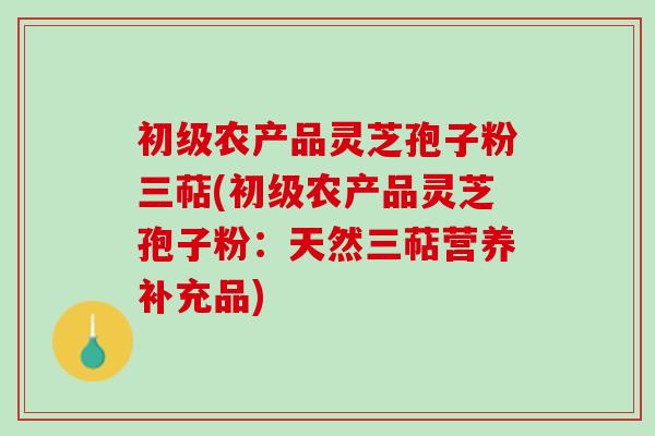初级农产品灵芝孢子粉三萜(初级农产品灵芝孢子粉：天然三萜营养补充品)