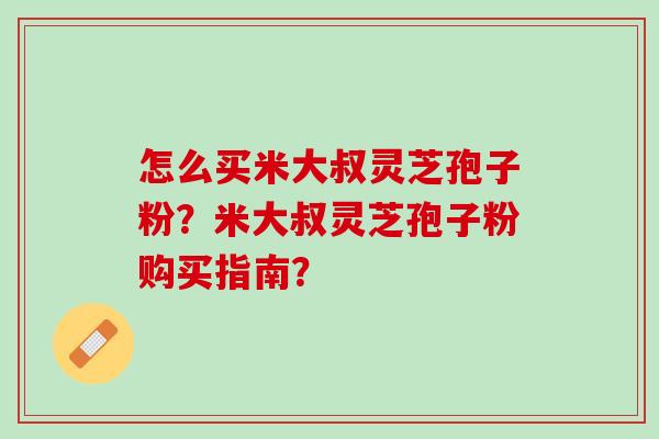 怎么买米大叔灵芝孢子粉?米大叔灵芝孢子粉购买指南? 怎么买米大叔灵芝孢子粉?米大叔灵芝孢子粉购买指南?