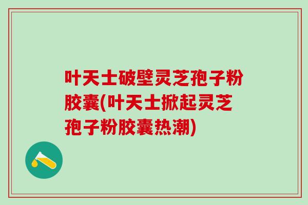 叶天士破壁灵芝孢子粉胶囊(叶天士掀起灵芝孢子粉胶囊热潮)