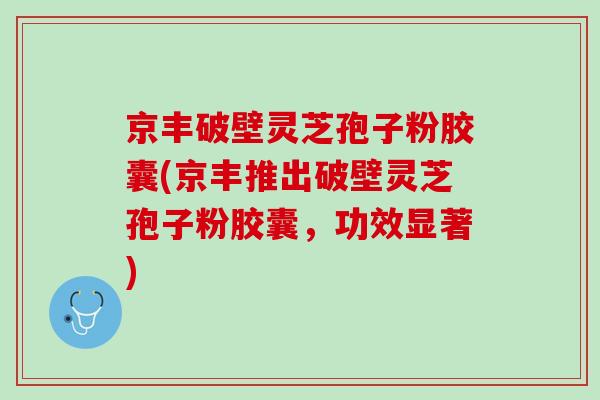 京丰破壁灵芝孢子粉胶囊(京丰推出破壁灵芝孢子粉胶囊，功效显著)