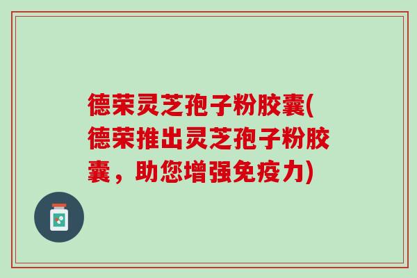 德荣灵芝孢子粉胶囊(德荣推出灵芝孢子粉胶囊,助您增强免疫力) 德荣灵芝孢子粉胶囊(德荣推出灵芝孢子粉胶囊,助您增强免疫力)
