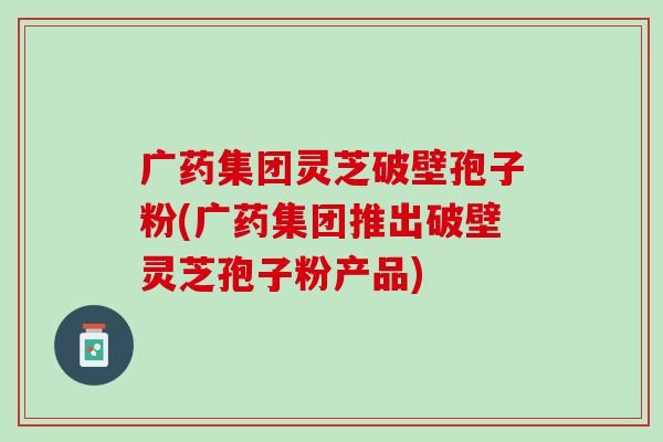 广药集团灵芝破壁孢子粉(广药集团推出破壁灵芝孢子粉产品)