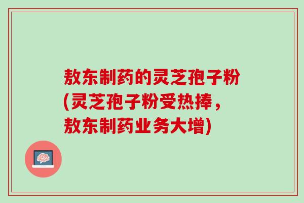 敖东制药的灵芝孢子粉(灵芝孢子粉受热捧，敖东制药业务大增)