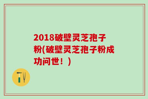 2018破壁灵芝孢子粉(破壁灵芝孢子粉成功问世!) 2018破壁灵芝孢子粉(破壁灵芝孢子粉成功问世!)