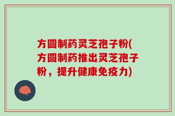 方圆制药灵芝孢子粉(方圆制药推出灵芝孢子粉,提升健康免疫力) 方圆制药灵芝孢子粉(方圆制药推出灵芝孢子粉,提升健康免疫力)