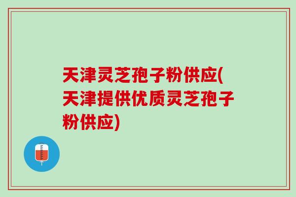 天津灵芝孢子粉供应(天津提供优质灵芝孢子粉供应)